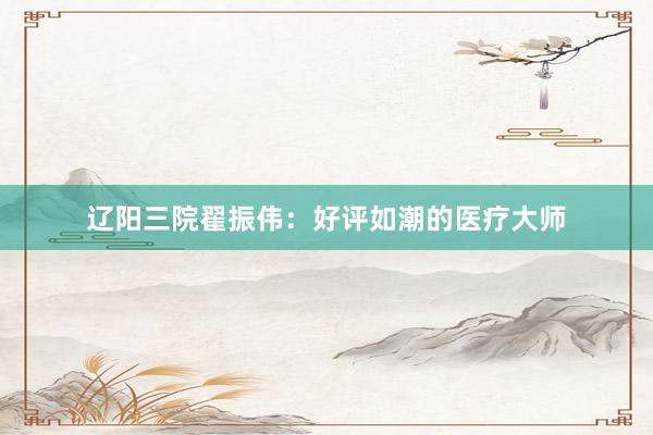 辽阳三院翟振伟：好评如潮的医疗大师