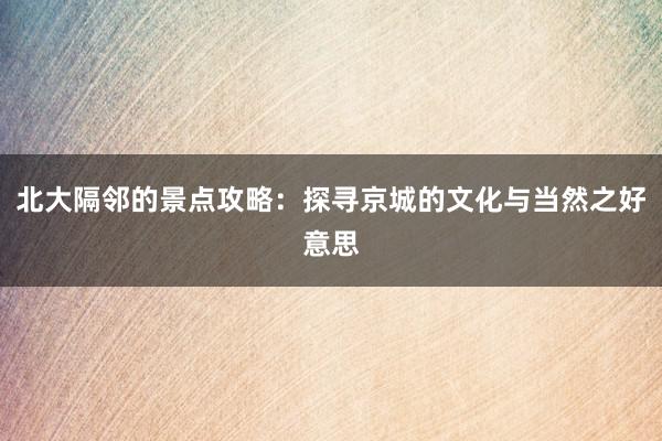 北大隔邻的景点攻略：探寻京城的文化与当然之好意思